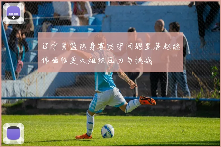 辽宁男篮热身赛防守问题显著赵继伟面临更大组织压力与挑战