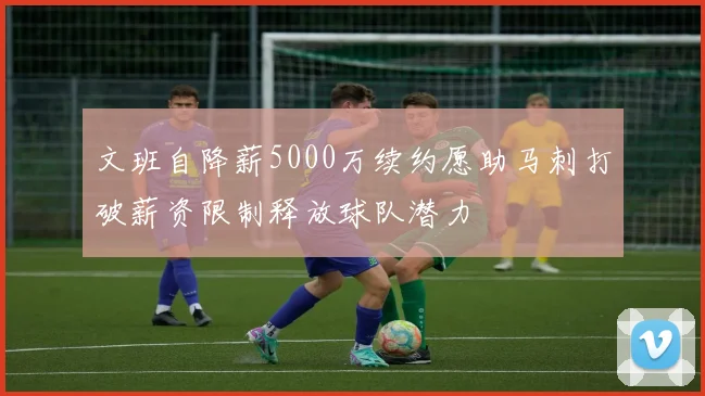 文班自降薪5000万续约愿助马刺打破薪资限制释放球队潜力