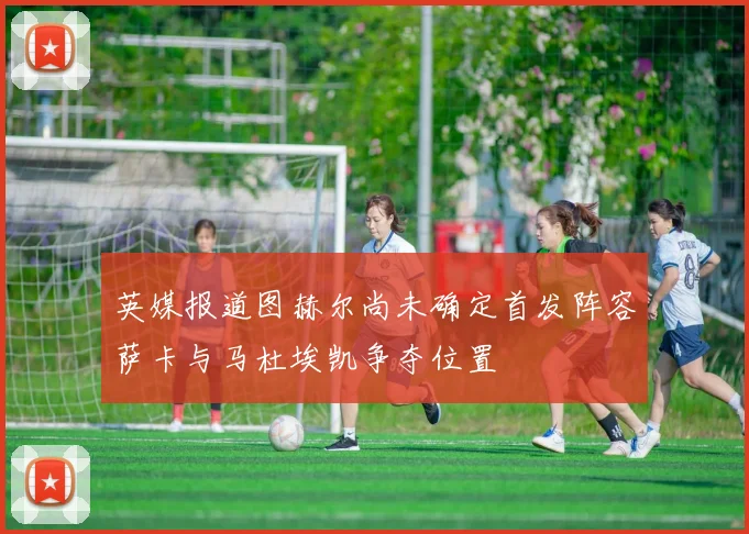 英媒报道图赫尔尚未确定首发阵容萨卡与马杜埃凯争夺位置
