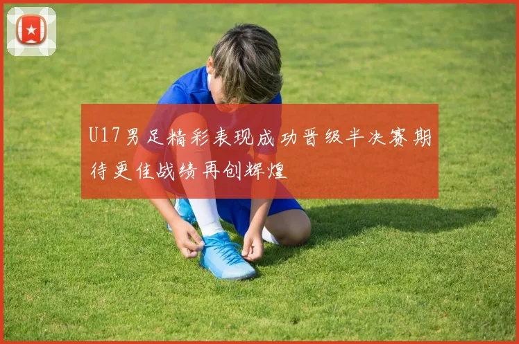 U17男足精彩表现成功晋级半决赛期待更佳战绩再创辉煌