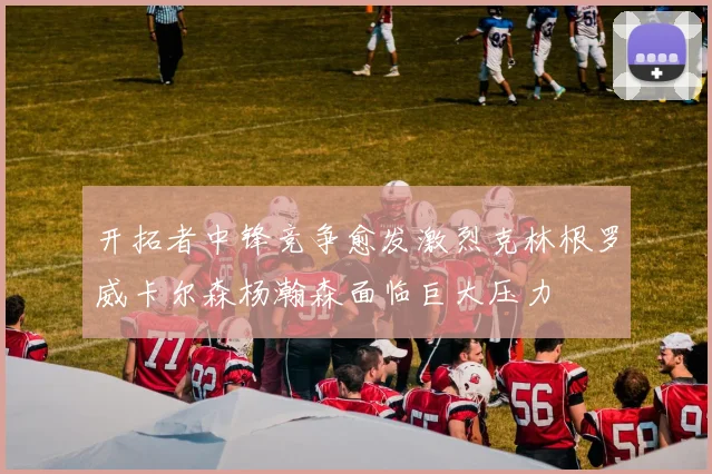 开拓者中锋竞争愈发激烈克林根罗威卡尔森杨瀚森面临巨大压力