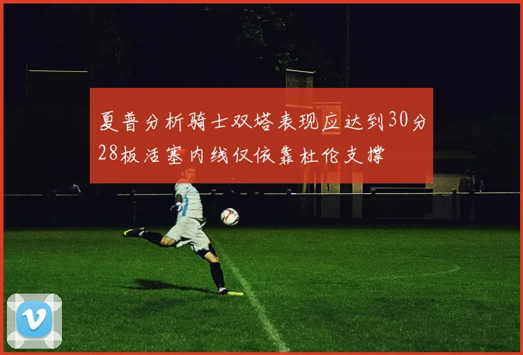 夏普分析骑士双塔表现应达到30分28板活塞内线仅依靠杜伦支撑