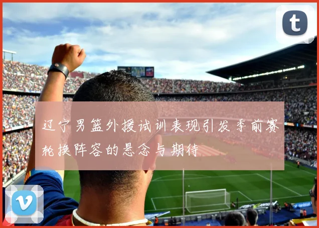 辽宁男篮外援试训表现引发季前赛轮换阵容的悬念与期待
