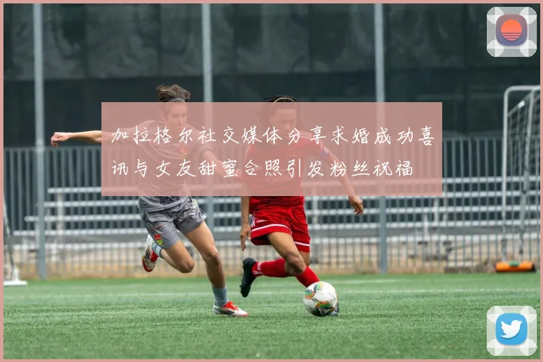 加拉格尔社交媒体分享求婚成功喜讯与女友甜蜜合照引发粉丝祝福