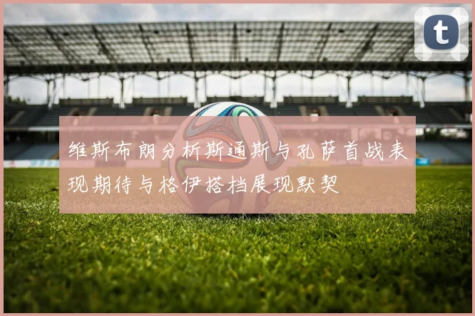 维斯布朗分析斯通斯与孔萨首战表现期待与格伊搭档展现默契