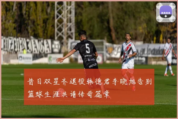 昔日双星齐退役韩德君李晓旭告别篮球生涯共谱传奇篇章