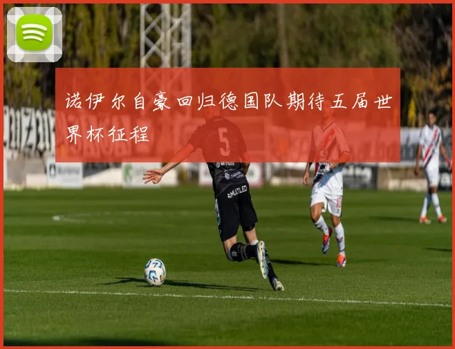 诺伊尔自豪回归德国队期待五届世界杯征程