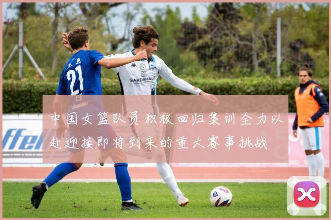 中国女篮队员积极回归集训全力以赴迎接即将到来的重大赛事挑战