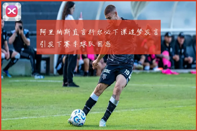 阿里纳斯直言科尔必下课追梦发言引发下赛季球队困惑