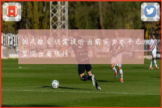 国足配合仍需提升当前实力水平已显现出局限性