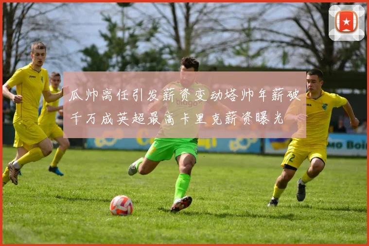 瓜帅离任引发薪资变动塔帅年薪破千万成英超最高卡里克薪资曝光