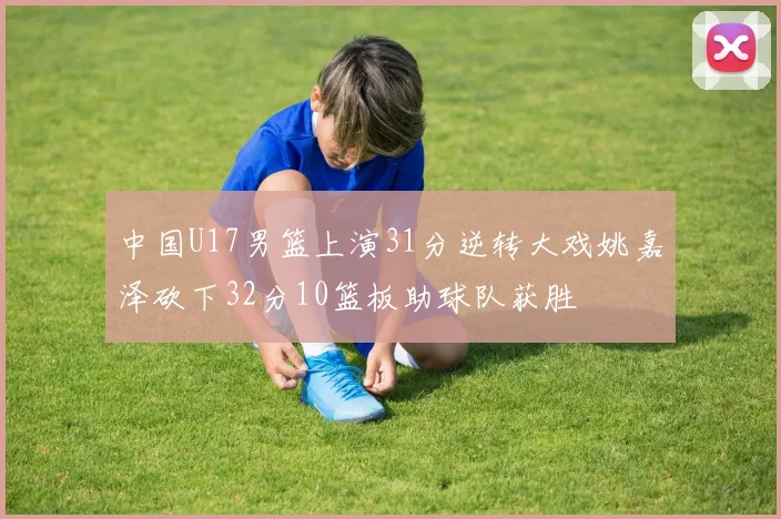 中国U17男篮上演31分逆转大戏姚嘉泽砍下32分10篮板助球队获胜