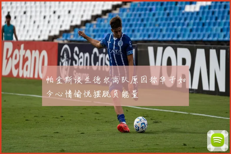 帕金斯谈兰德尔离队原因称华子如今心情愉悦摆脱负能量