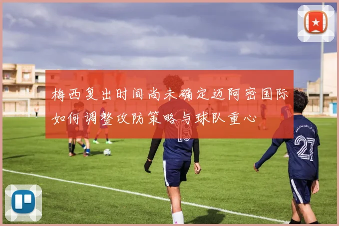 梅西复出时间尚未确定迈阿密国际如何调整攻防策略与球队重心