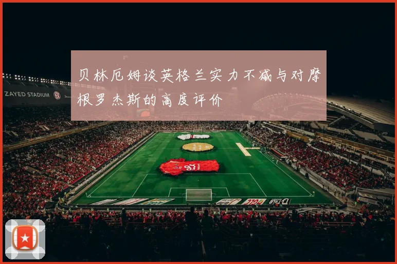 贝林厄姆谈英格兰实力不减与对摩根罗杰斯的高度评价