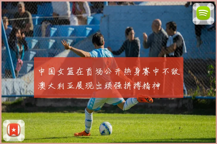 中国女篮在首场公开热身赛中不敌澳大利亚展现出顽强拼搏精神