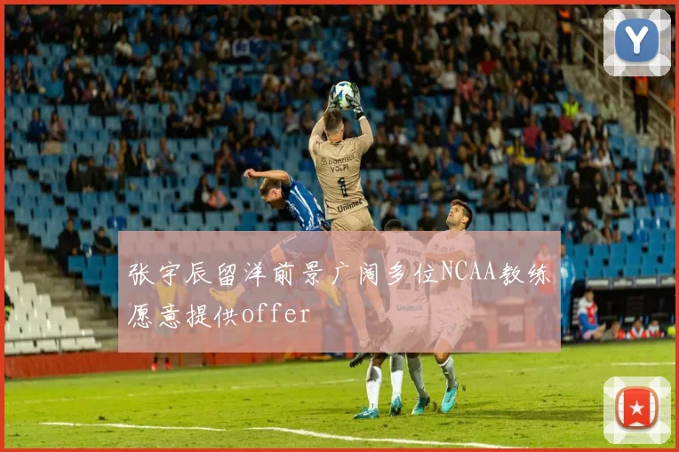 张宇辰留洋前景广阔多位NCAA教练愿意提供offer