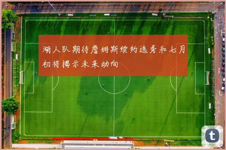 湖人队期待詹姆斯续约选秀和七月初将揭示未来动向