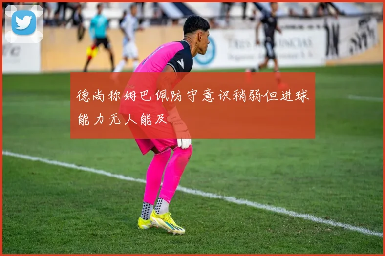 德尚称姆巴佩防守意识稍弱但进球能力无人能及