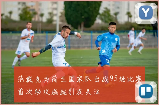 范戴克为荷兰国家队出战95场比赛首次助攻成就引发关注