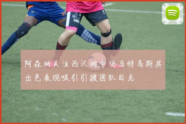 阿森纳关注西汉姆中场马特乌斯其出色表现吸引引援团队目光