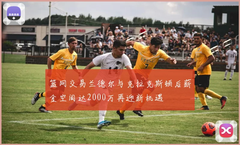 篮网交易兰德尔与克拉克斯顿后薪金空间达2000万再迎新机遇