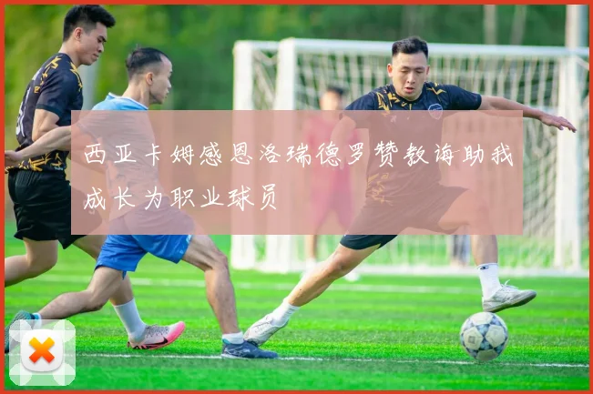 西亚卡姆感恩洛瑞德罗赞教诲助我成长为职业球员