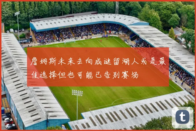 詹姆斯未来去向成谜留湖人或是最佳选择但也可能已告别赛场