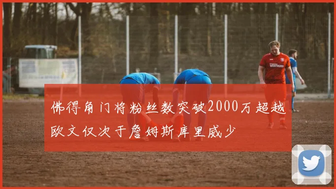 佛得角门将粉丝数突破2000万超越欧文仅次于詹姆斯库里威少