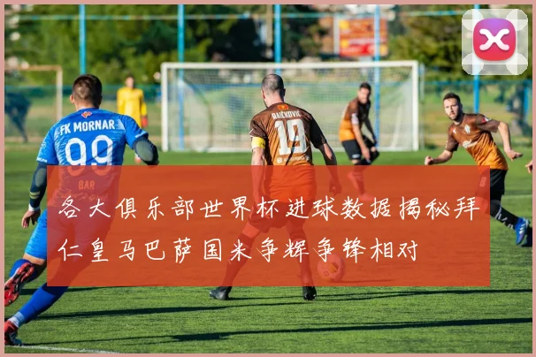 各大俱乐部世界杯进球数据揭秘拜仁皇马巴萨国米争辉争锋相对