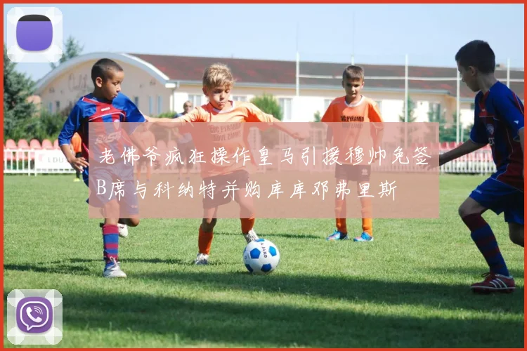 老佛爷疯狂操作皇马引援穆帅免签B席与科纳特并购库库邓弗里斯