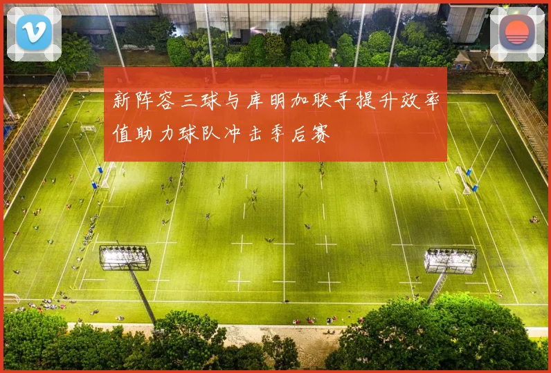 新阵容三球与库明加联手提升效率值助力球队冲击季后赛